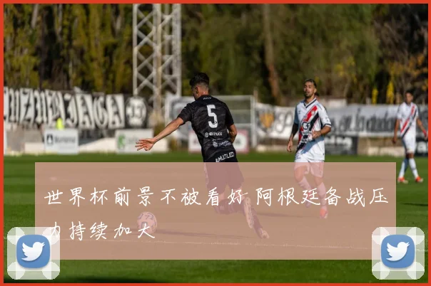 世界杯前景不被看好 阿根廷备战压力持续加大