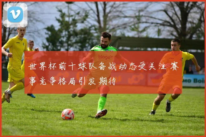 世界杯前十球队备战动态受关注 赛事竞争格局引发期待