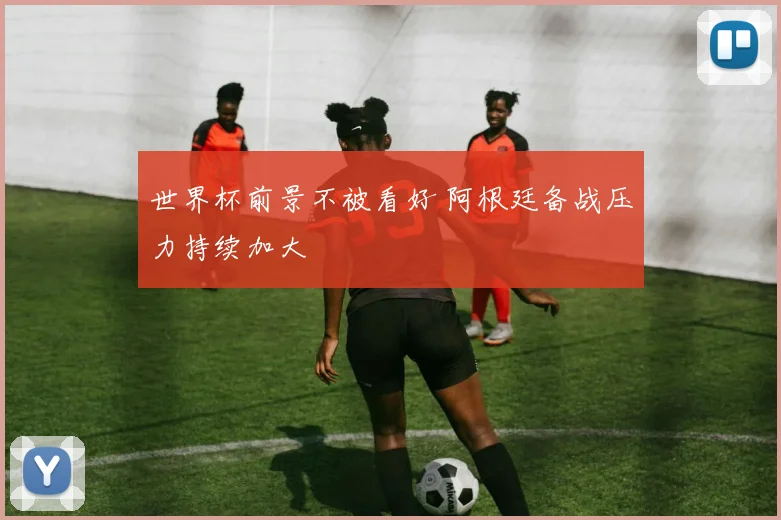 世界杯前景不被看好 阿根廷备战压力持续加大