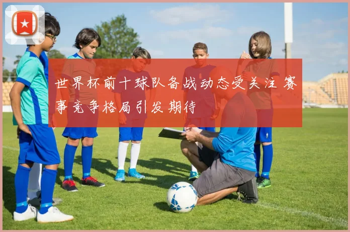 世界杯前十球队备战动态受关注 赛事竞争格局引发期待