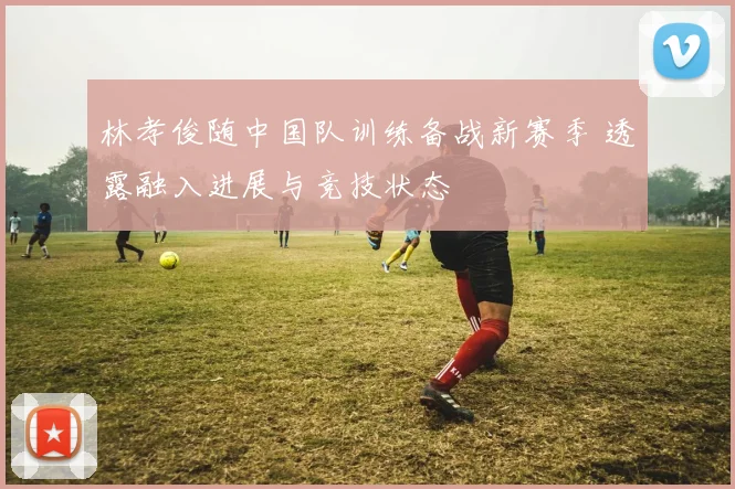 林孝俊随中国队训练备战新赛季 透露融入进展与竞技状态