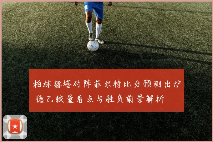 柏林赫塔对阵菲尔特比分预测出炉 德乙较量看点与胜负前景解析