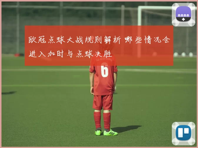 欧冠点球大战规则解析 哪些情况会进入加时与点球决胜