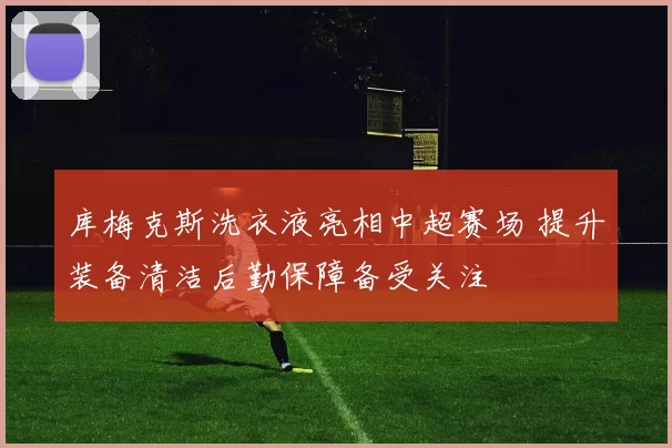 库梅克斯洗衣液亮相中超赛场 提升装备清洁后勤保障备受关注