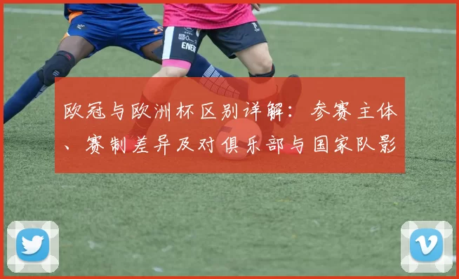 欧冠与欧洲杯区别详解:参赛主体、赛制差异及对俱乐部与国家队影响