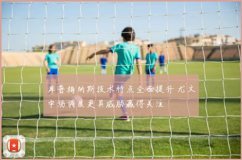 库普梅纳斯技术特点全面提升 尤文中场调度更具威胁赢得关注
