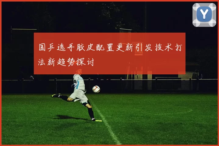 国乒选手胶皮配置更新引发技术打法新趋势探讨