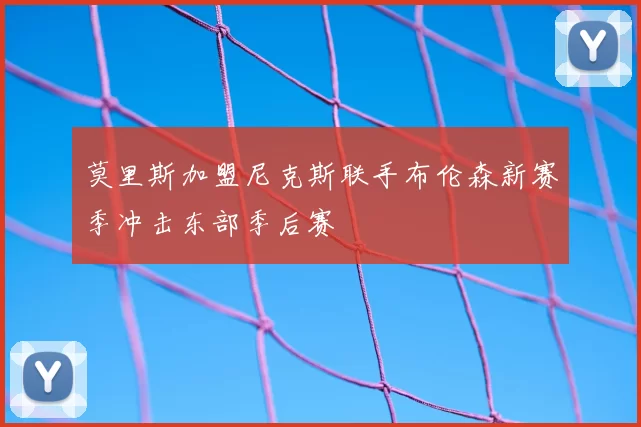 莫里斯加盟尼克斯联手布伦森新赛季冲击东部季后赛