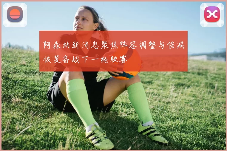 阿森纳新消息聚焦阵容调整与伤病恢复备战下一轮联赛