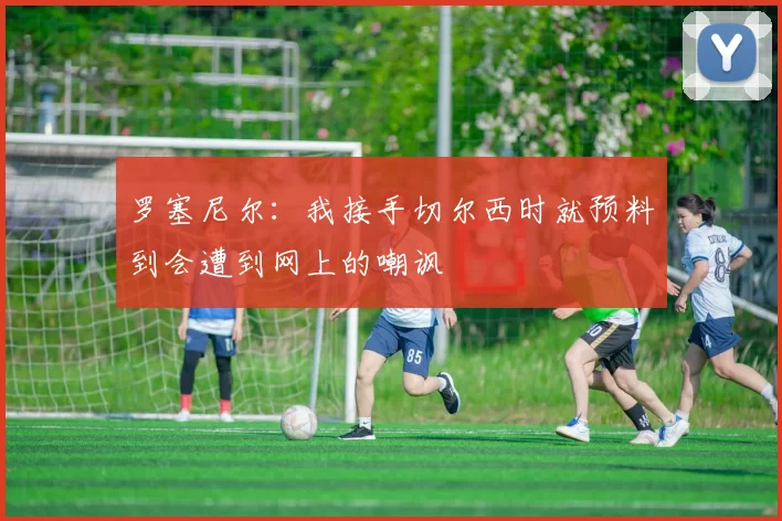 罗塞尼尔:我接手切尔西时就预料到会遭到网上的嘲讽