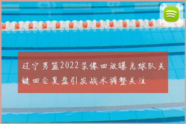 辽宁男篮2022录像回放曝光球队关键回合复盘引发战术调整关注