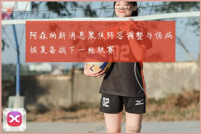 阿森纳新消息聚焦阵容调整与伤病恢复备战下一轮联赛