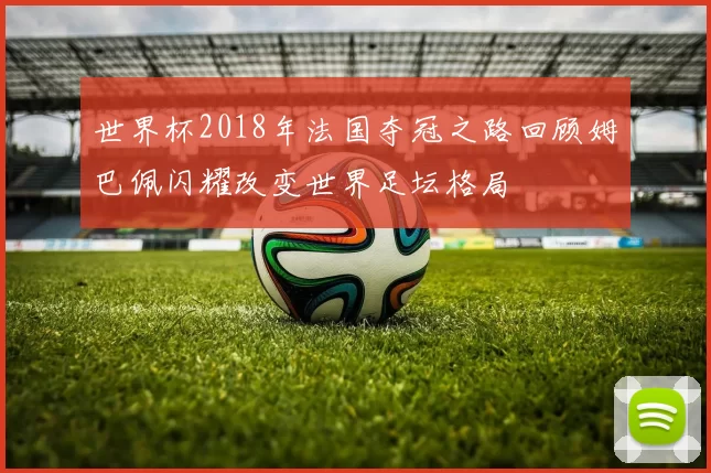世界杯2018年法国夺冠之路回顾姆巴佩闪耀改变世界足坛格局