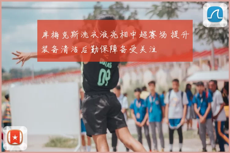 库梅克斯洗衣液亮相中超赛场 提升装备清洁后勤保障备受关注