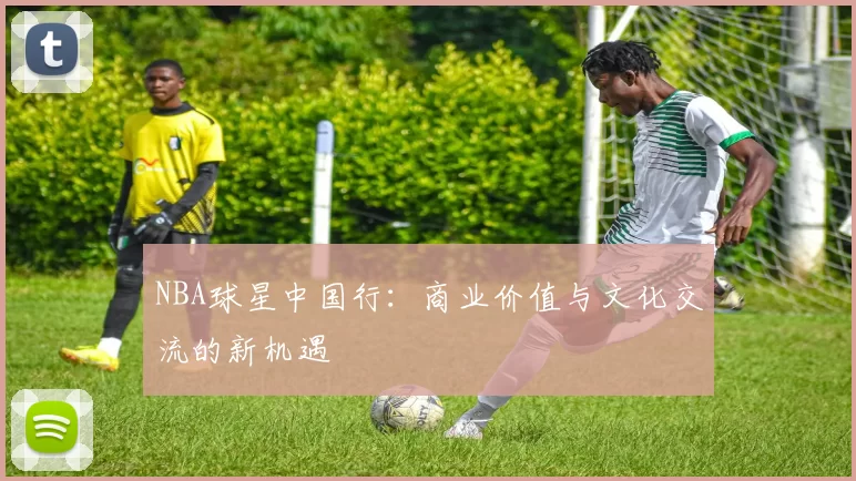 NBA球星中国行:商业价值与文化交流的新机遇