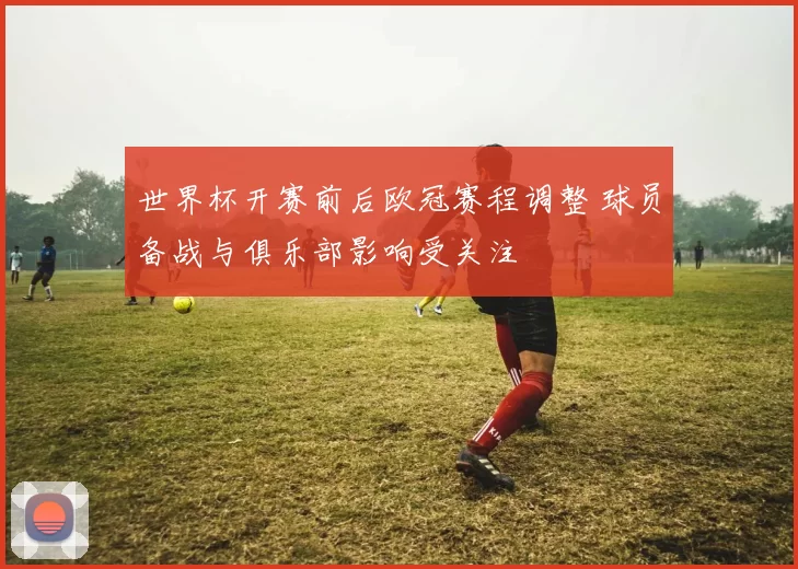 世界杯开赛前后欧冠赛程调整 球员备战与俱乐部影响受关注