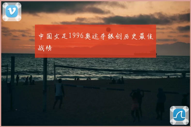 中国女足1996奥运夺银创历史最佳战绩