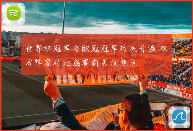 世界杯冠军与欧冠冠军对决升温 双方阵容对比成赛前关注焦点