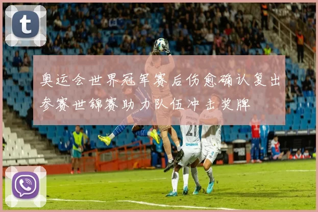 奥运会世界冠军赛后伤愈确认复出参赛世锦赛助力队伍冲击奖牌