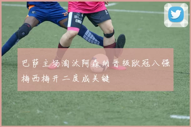 巴萨主场淘汰阿森纳晋级欧冠八强梅西梅开二度成关键