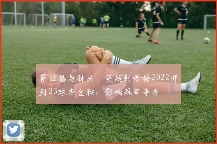 萨拉赫与孙兴慜英超射手榜2022并列23球夺金靴,影响冠军争夺