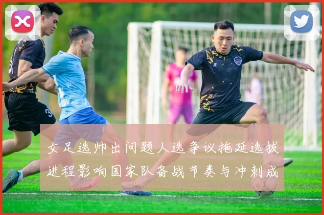 女足选帅出问题人选争议拖延选拔进程影响国家队备战节奏与冲刺成绩预期