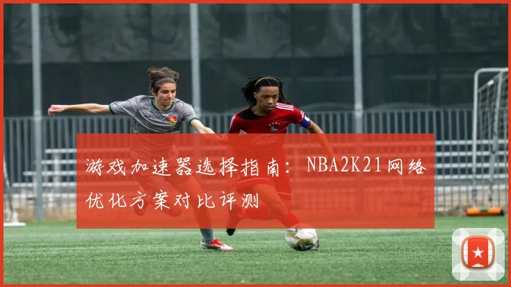 游戏加速器选择指南:NBA2K21网络优化方案对比评测