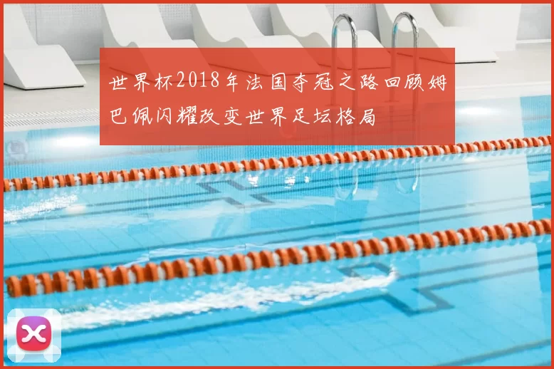 世界杯2018年法国夺冠之路回顾姆巴佩闪耀改变世界足坛格局