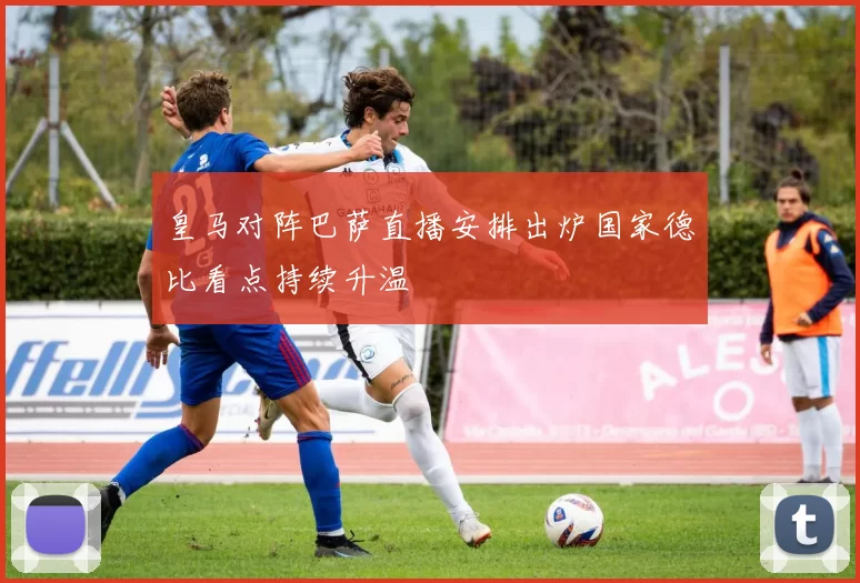 皇马对阵巴萨直播安排出炉国家德比看点持续升温