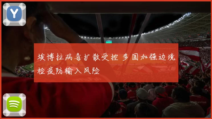 埃博拉病毒扩散受控 多国加强边境检疫防输入风险