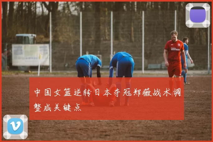 中国女篮逆转日本夺冠郑薇战术调整成关键点