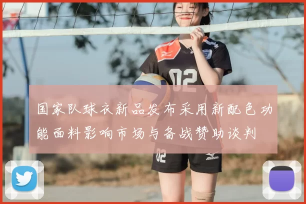 国家队球衣新品发布采用新配色功能面料影响市场与备战赞助谈判