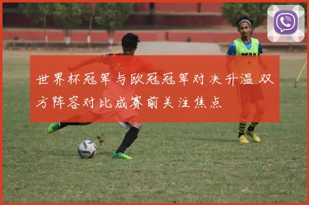 世界杯冠军与欧冠冠军对决升温 双方阵容对比成赛前关注焦点