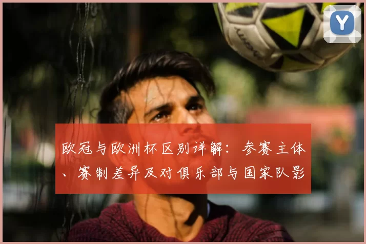 欧冠与欧洲杯区别详解:参赛主体、赛制差异及对俱乐部与国家队影响