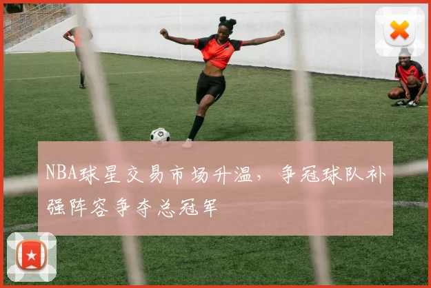 NBA球星交易市场升温，争冠球队补强阵容争夺总冠军