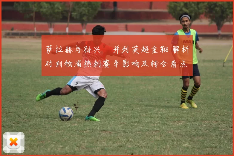 萨拉赫与孙兴慜并列英超金靴 解析对利物浦热刺赛季影响及转会看点