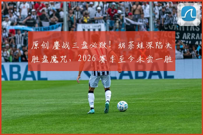 原创 鏖战三盘必败！奶茶娃深陷决胜盘魔咒，2026 赛季至今未尝一胜