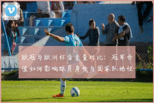 欧冠与欧洲杯含金量对比：冠军价值如何影响球员身价与国家队地位