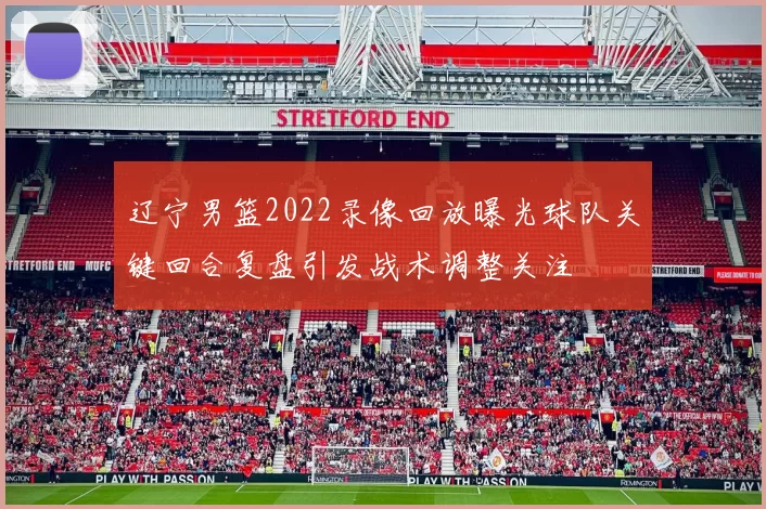 辽宁男篮2022录像回放曝光球队关键回合复盘引发战术调整关注