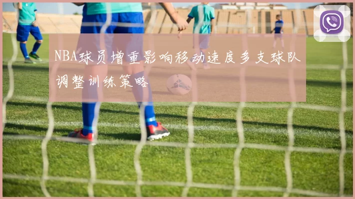 NBA球员增重影响移动速度多支球队调整训练策略