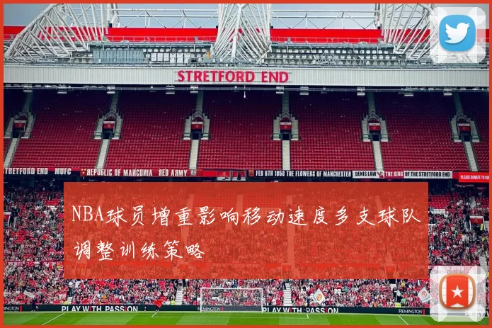 NBA球员增重影响移动速度多支球队调整训练策略