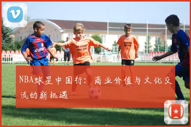 NBA球星中国行:商业价值与文化交流的新机遇