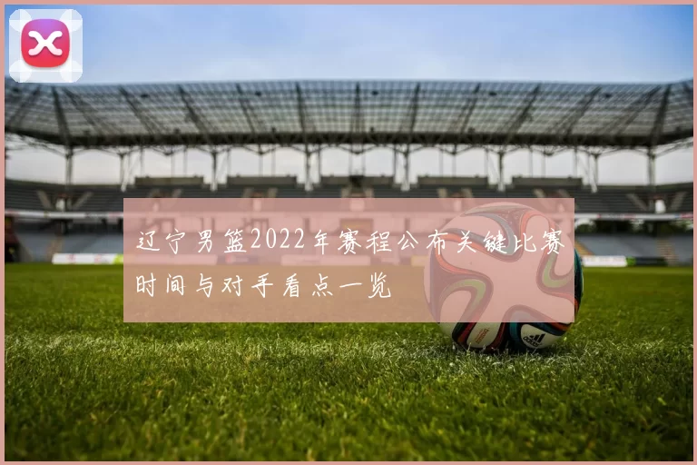 辽宁男篮2022年赛程公布关键比赛时间与对手看点一览