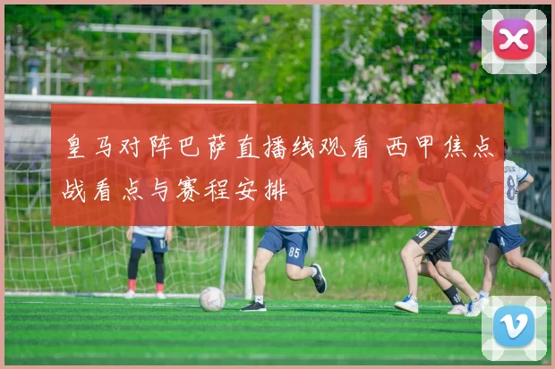 皇马对阵巴萨直播线观看 西甲焦点战看点与赛程安排