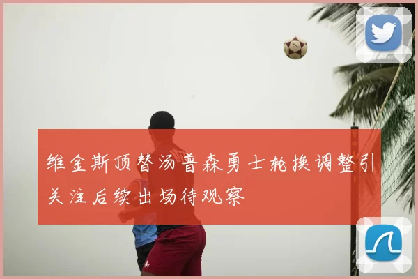 维金斯顶替汤普森勇士轮换调整引关注后续出场待观察