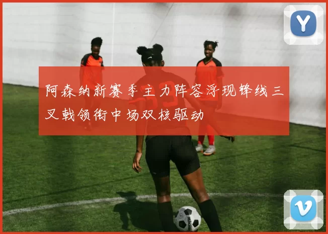 阿森纳新赛季主力阵容浮现锋线三叉戟领衔中场双核驱动
