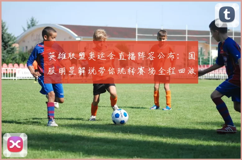 英雄联盟奥运会直播阵容公布：国服明星解说带你玩转赛场全程回放