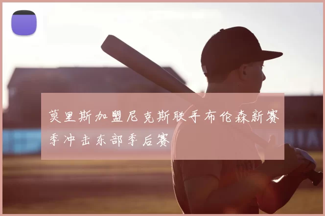 莫里斯加盟尼克斯联手布伦森新赛季冲击东部季后赛