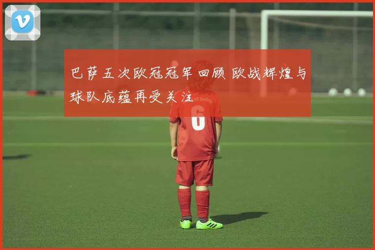 巴萨五次欧冠冠军回顾 欧战辉煌与球队底蕴再受关注