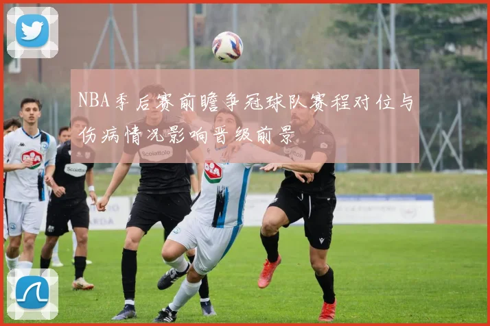 NBA季后赛前瞻争冠球队赛程对位与伤病情况影响晋级前景